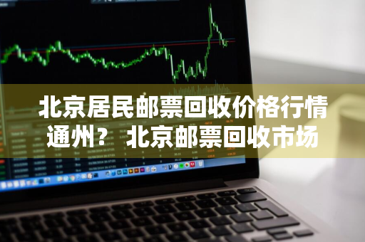 北京居民邮票回收价格行情通州？ 北京邮票回收市场