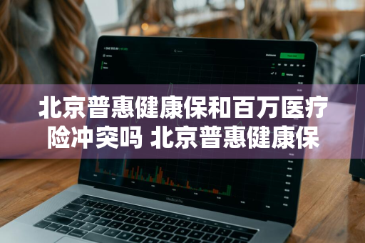 北京普惠健康保和百万医疗险冲突吗 北京普惠健康保与百万医疗
