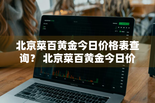 北京菜百黄金今日价格表查询？ 北京菜百黄金今日价格表查询