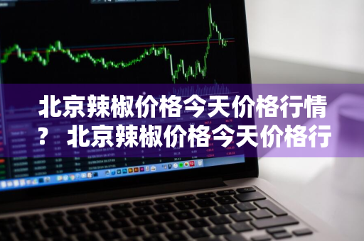 北京辣椒价格今天价格行情？ 北京辣椒价格今天价格行情走势