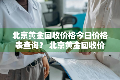 北京黄金回收价格今日价格表查询？ 北京黄金回收价格今日价格表查询最新