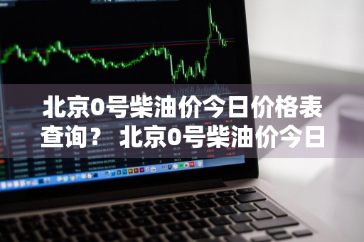 北京0号柴油价今日价格表查询？ 北京0号柴油价今日价格表查询图片