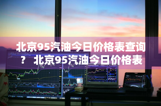 北京95汽油今日价格表查询？ 北京95汽油今日价格表查询最新