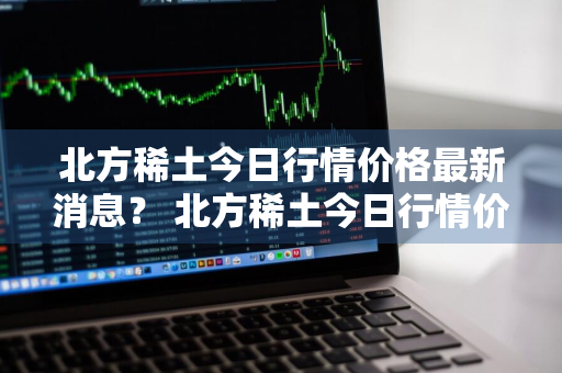 北方稀土今日行情价格最新消息？ 北方稀土今日行情价格最新消息查询
