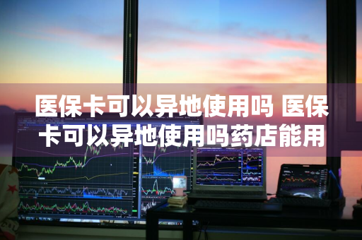 医保卡可以异地使用吗 医保卡可以异地使用吗药店能用吗