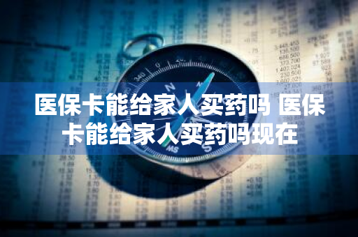 医保卡能给家人买药吗 医保卡能给家人买药吗现在