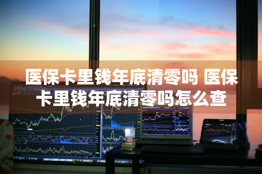 医保卡里钱年底清零吗 医保卡里钱年底清零吗怎么查