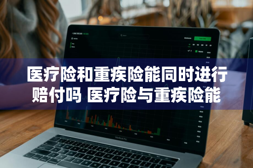 医疗险和重疾险能同时进行赔付吗 医疗险与重疾险能同报吗