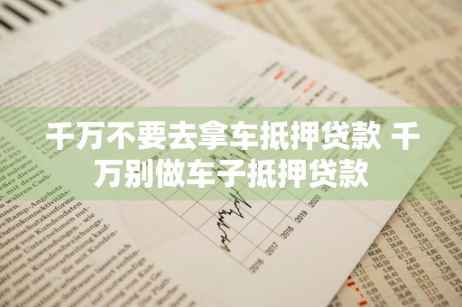 千万不要去拿车抵押贷款 千万别做车子抵押贷款