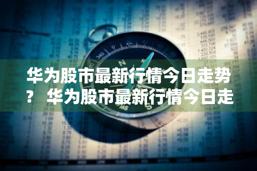 华为股市最新行情今日走势？ 华为股市最新行情今日走势图
