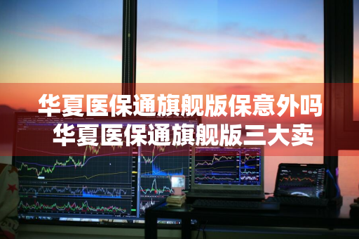 华夏医保通旗舰版保意外吗 华夏医保通旗舰版三大卖点
