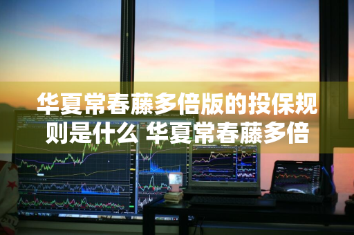 华夏常春藤多倍版的投保规则是什么 华夏常春藤多倍版保险怎么样?