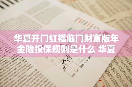 华夏开门红福临门财富版年金险投保规则是什么 华夏开门红福临门怎么样