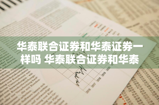 华泰联合证券和华泰证券一样吗 华泰联合证券和华泰证券一样吗安全吗