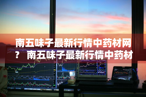 南五味子最新行情中药材网？ 南五味子最新行情中药材网