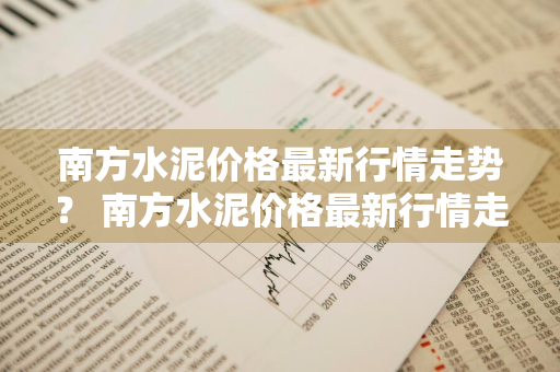 南方水泥价格最新行情走势？ 南方水泥价格最新行情走势图