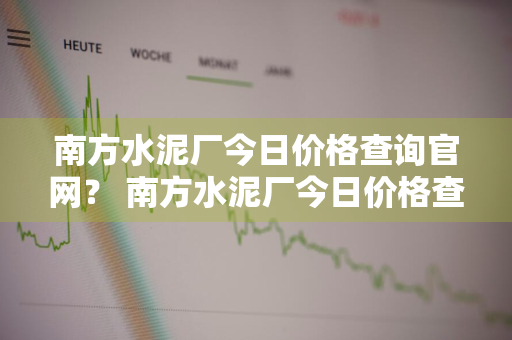 南方水泥厂今日价格查询官网？ 南方水泥厂今日价格查询官网电话