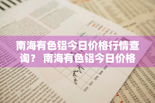 南海有色铝今日价格行情查询？ 南海有色铝今日价格行情查询最新
