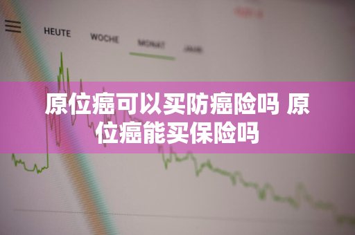 原位癌可以买防癌险吗 原位癌能买保险吗