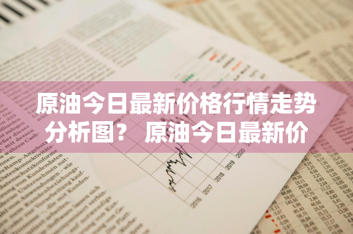 原油今日最新价格行情走势分析图？ 原油今日最新价格行情走势分析图表