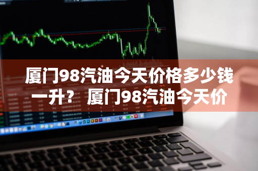 厦门98汽油今天价格多少钱一升？ 厦门98汽油今天价格多少钱一升呢