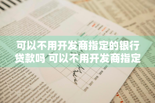 可以不用开发商指定的银行贷款吗 可以不用开发商指定的银行贷款吗安全吗