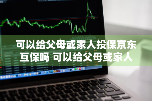 可以给父母或家人投保京东互保吗 可以给父母或家人投保京东互保吗安全吗