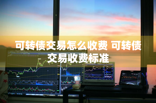 可转债交易怎么收费 可转债交易收费标准