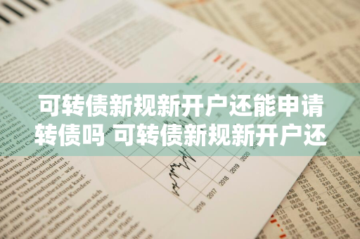 可转债新规新开户还能申请转债吗 可转债新规新开户还能申请转债吗知乎