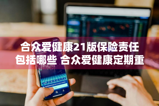 合众爱健康21版保险责任包括哪些 合众爱健康定期重大疾病保险