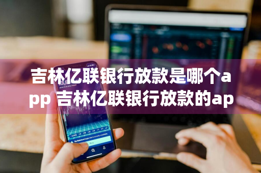 吉林亿联银行放款是哪个app 吉林亿联银行放款的app
