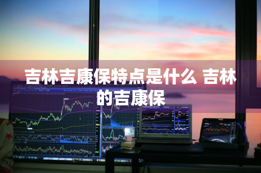 吉林吉康保特点是什么 吉林的吉康保