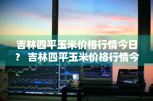 吉林四平玉米价格行情今日？ 吉林四平玉米价格行情今日