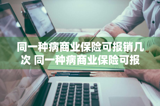 同一种病商业保险可报销几次 同一种病商业保险可报销几次医疗费