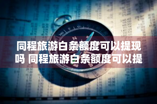 同程旅游白条额度可以提现吗 同程旅游白条额度可以提现吗安全吗