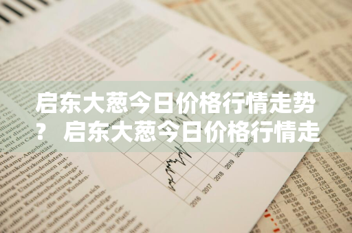 启东大葱今日价格行情走势？ 启东大葱今日价格行情走势图