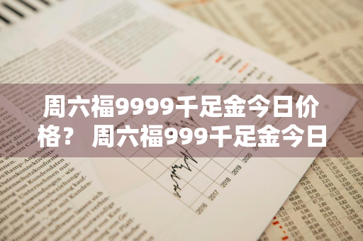 周六福9999千足金今日价格？ 周六福999千足金今日价格表