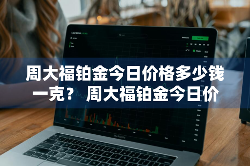 周大福铂金今日价格多少钱一克？ 周大福铂金今日价格多少钱一克