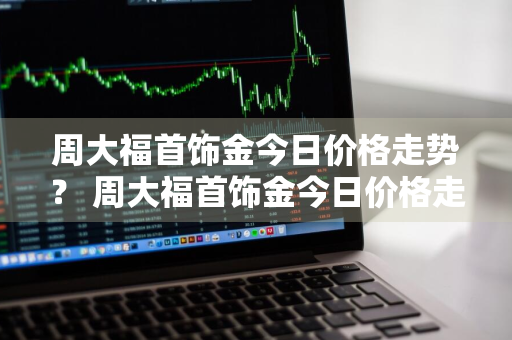 周大福首饰金今日价格走势？ 周大福首饰金今日价格走势图