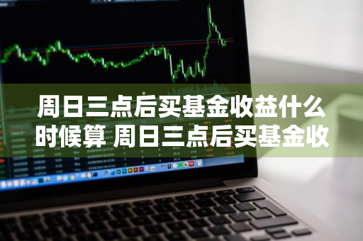 周日三点后买基金收益什么时候算 周日三点后买基金收益什么时候算