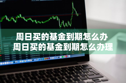 周日买的基金到期怎么办 周日买的基金到期怎么办理
