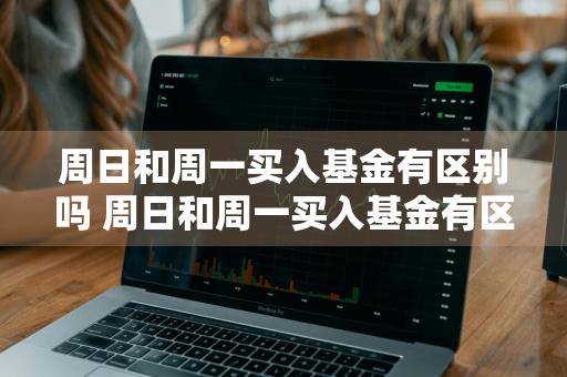 周日和周一买入基金有区别吗 周日和周一买入基金有区别吗知乎
