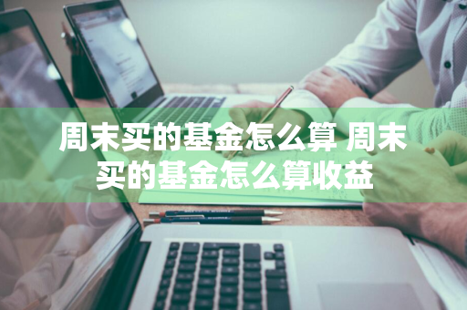 周末买的基金怎么算 周末买的基金怎么算收益