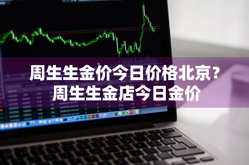 周生生金价今日价格北京？ 周生生金店今日金价