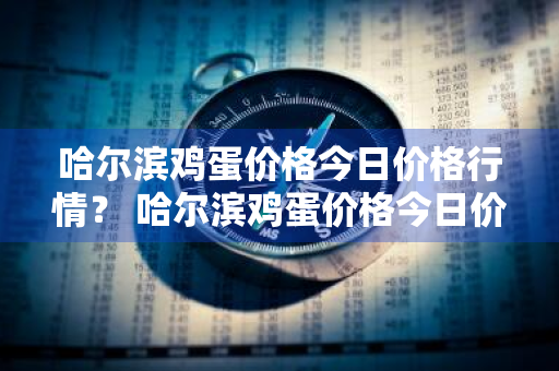 哈尔滨鸡蛋价格今日价格行情？ 哈尔滨鸡蛋价格今日价格行情走势