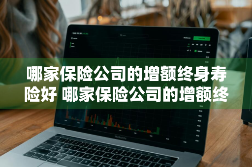 哪家保险公司的增额终身寿险好 哪家保险公司的增额终身寿险好一点
