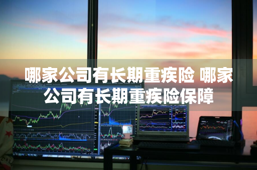 哪家公司有长期重疾险 哪家公司有长期重疾险保障