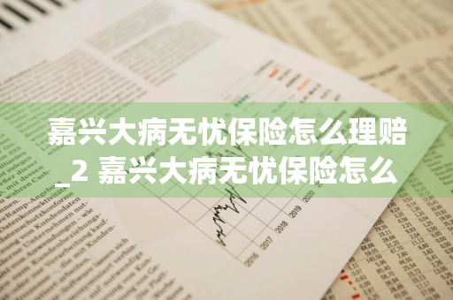 嘉兴大病无忧保险怎么理赔_2 嘉兴大病无忧保险怎么理赔