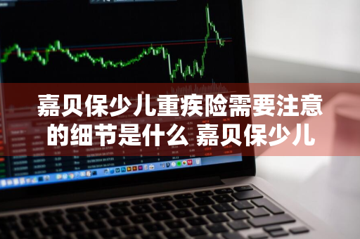 嘉贝保少儿重疾险需要注意的细节是什么 嘉贝保少儿重疾险怎么买