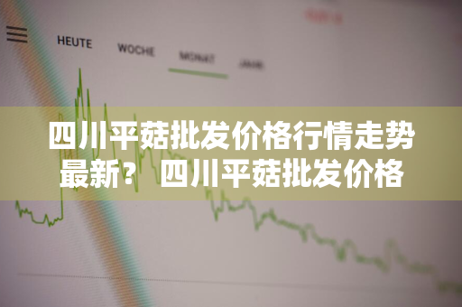 四川平菇批发价格行情走势最新？ 四川平菇批发价格行情走势最新消息